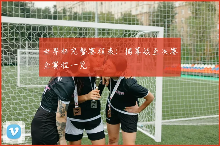 世界杯完整赛程表：揭幕战至决赛全赛程一览