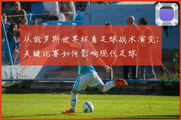 从俄罗斯世界杯看足球战术演变:关键比赛如何影响现代足球