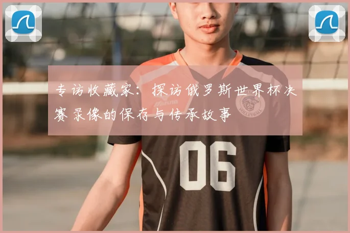 专访收藏家:探访俄罗斯世界杯决赛录像的保存与传承故事