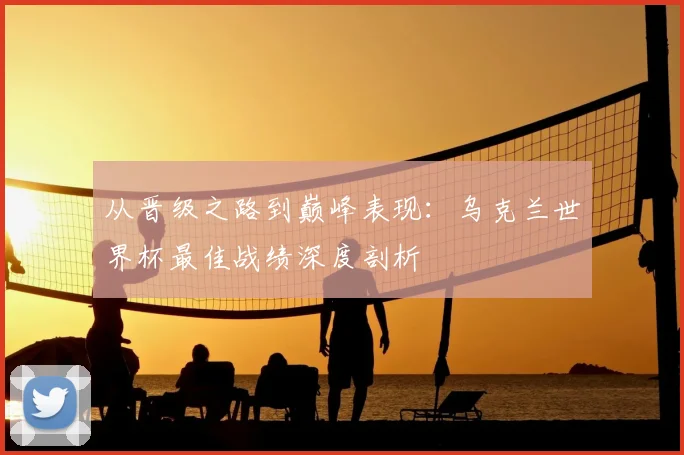 从晋级之路到巅峰表现:乌克兰世界杯最佳战绩深度剖析