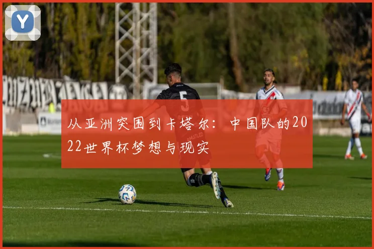 从亚洲突围到卡塔尔:中国队的2022世界杯梦想与现实