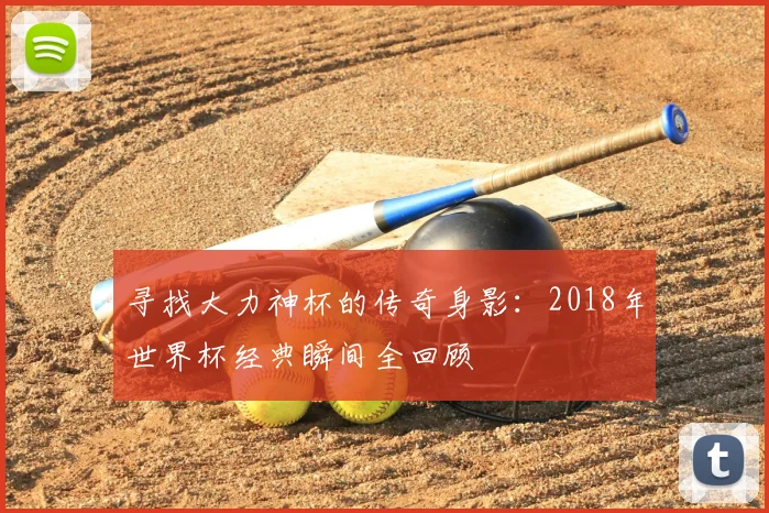 寻找大力神杯的传奇身影：2018年世界杯经典瞬间全回顾