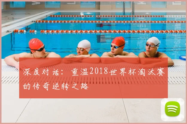 深度对话：重温2018世界杯淘汰赛的传奇逆转之路