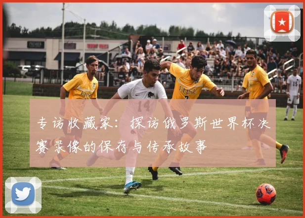 专访收藏家:探访俄罗斯世界杯决赛录像的保存与传承故事