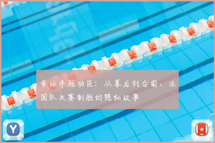 专访夺冠功臣:从幕后到台前,法国队决赛制胜的隐秘故事
