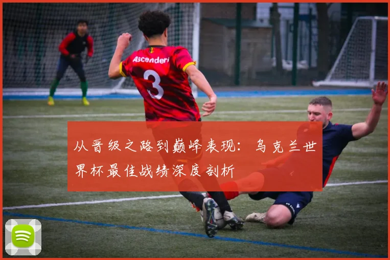 从晋级之路到巅峰表现:乌克兰世界杯最佳战绩深度剖析