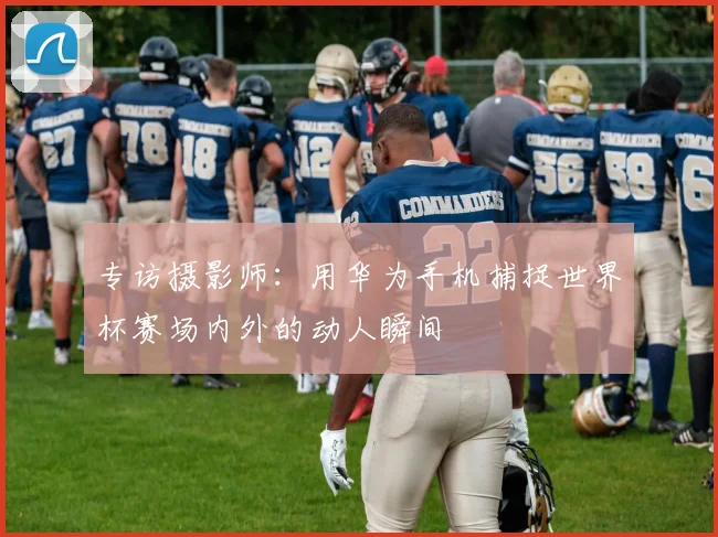 专访摄影师:用华为手机捕捉世界杯赛场内外的动人瞬间