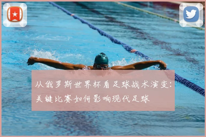 从俄罗斯世界杯看足球战术演变:关键比赛如何影响现代足球