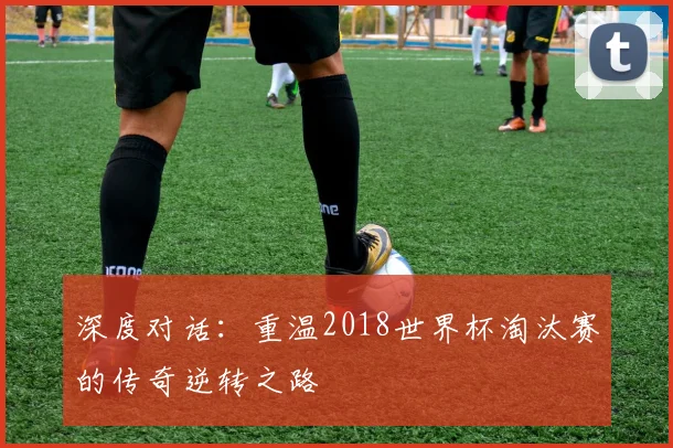 深度对话：重温2018世界杯淘汰赛的传奇逆转之路