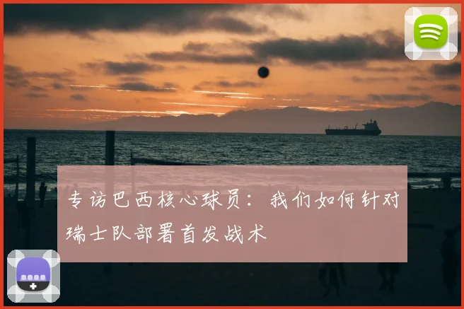 专访巴西核心球员:我们如何针对瑞士队部署首发战术