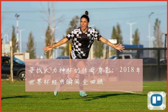 寻找大力神杯的传奇身影：2018年世界杯经典瞬间全回顾