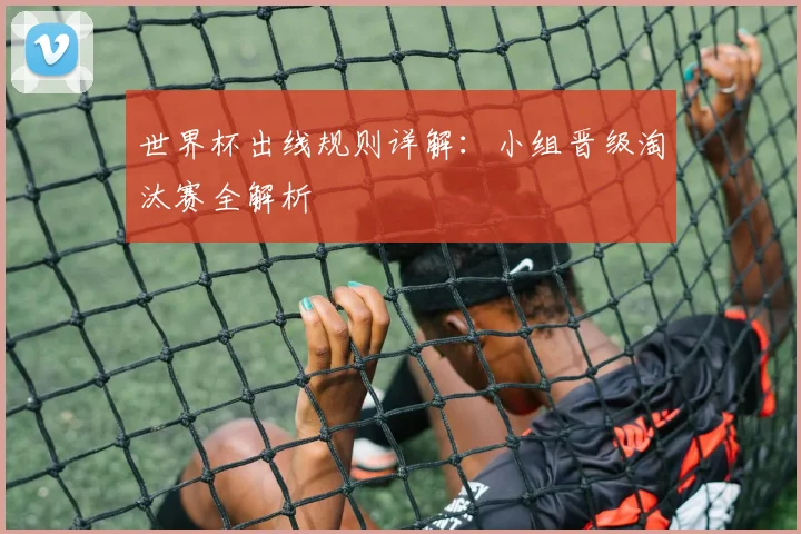 世界杯出线规则详解:小组晋级淘汰赛全解析