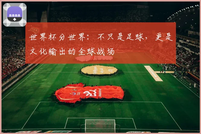 世界杯分世界：不只是足球，更是文化输出的全球战场