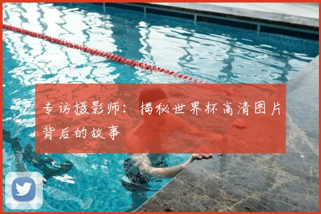 专访摄影师:揭秘世界杯高清图片背后的故事