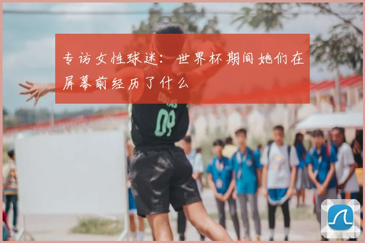 专访女性球迷:世界杯期间她们在屏幕前经历了什么