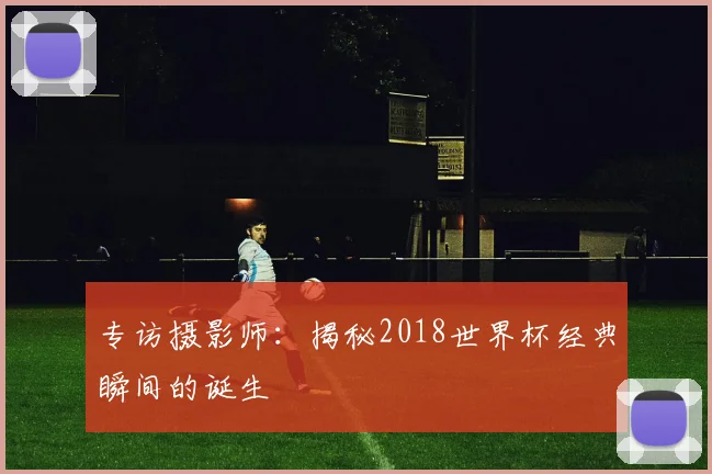 专访摄影师：揭秘2018世界杯经典瞬间的诞生