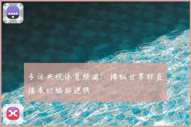 专访央视体育频道:揭秘世界杯直播表的编排逻辑