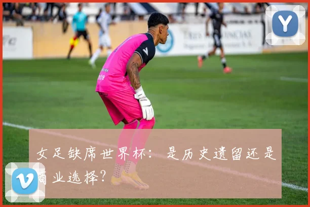 女足缺席世界杯：是历史遗留还是商业选择？